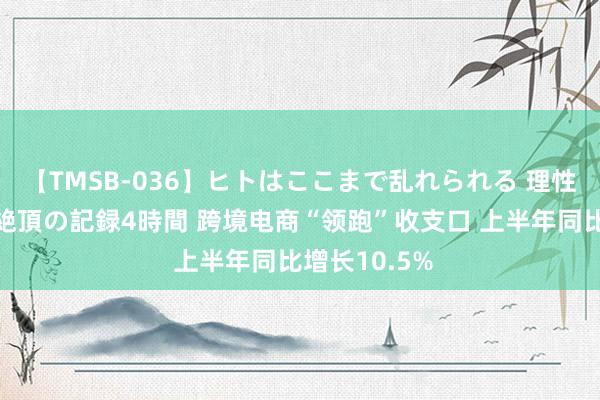 【TMSB-036】ヒトはここまで乱れられる 理性崩壊と豪快絶頂の記録4時間 跨境电商“领跑”收支口 上半年同比增长10.5%