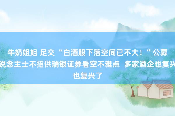 牛奶姐姐 足交 “白酒股下落空间已不大！”公募东说念主士不招供瑞银证券看空不雅点  多家酒企也复兴了