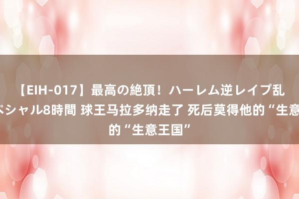 【EIH-017】最高の絶頂！ハーレム逆レイプ乱交スペシャル8時間 球王马拉多纳走了 死后莫得他的“生意王国”