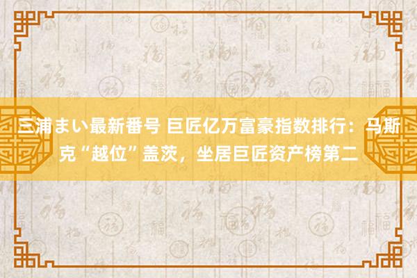 三浦まい最新番号 巨匠亿万富豪指数排行：马斯克“越位”盖茨，坐居巨匠资产榜第二