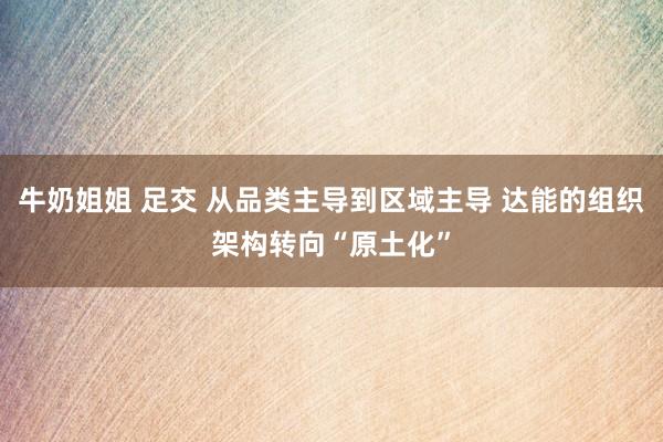 牛奶姐姐 足交 从品类主导到区域主导 达能的组织架构转向“原土化”