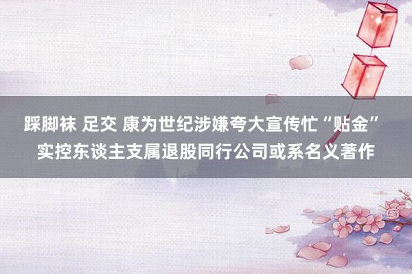 踩脚袜 足交 康为世纪涉嫌夸大宣传忙“贴金” 实控东谈主支属退股同行公司或系名义著作