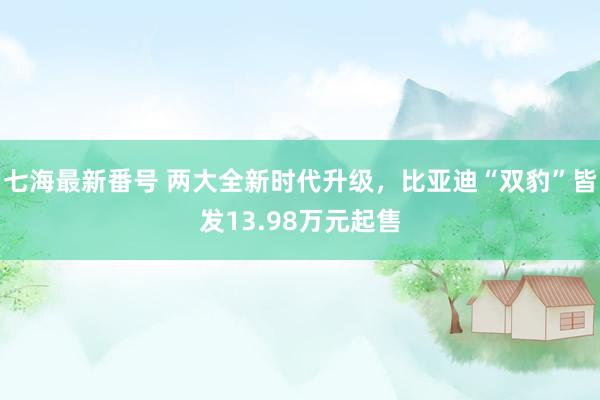 七海最新番号 两大全新时代升级，比亚迪“双豹”皆发13.98万元起售