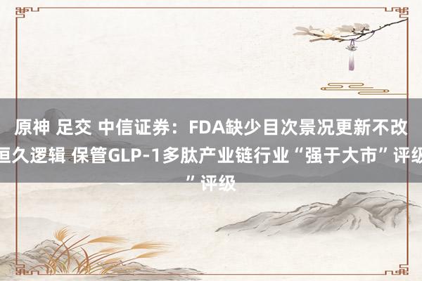 原神 足交 中信证券：FDA缺少目次景况更新不改恒久逻辑 保管GLP-1多肽产业链行业“强于大市”评级