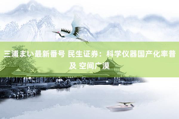 三浦まい最新番号 民生证券：科学仪器国产化率普及 空间广漠