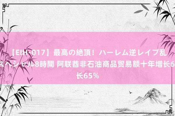 【EIH-017】最高の絶頂！ハーレム逆レイプ乱交スペシャル8時間 阿联酋非石油商品贸易额十年增长65%