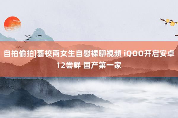 自拍偷拍]藝校兩女生自慰裸聊視頻 iQOO开启安卓12尝鲜 国产第一家