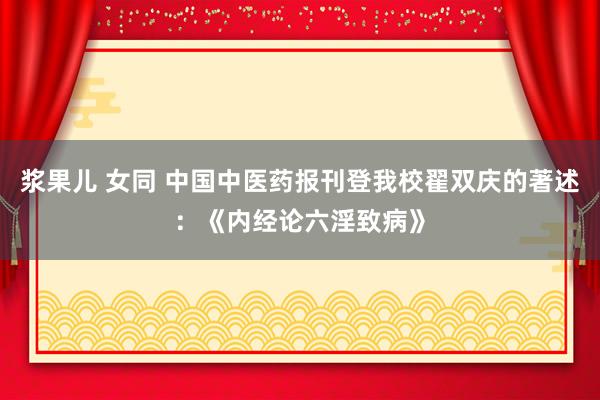 浆果儿 女同 中国中医药报刊登我校翟双庆的著述：《内经论六淫致病》