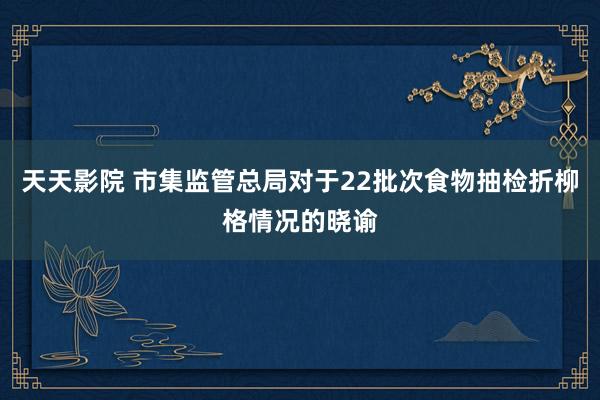 天天影院 市集监管总局对于22批次食物抽检折柳格情况的晓谕