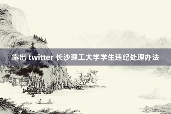 露出 twitter 长沙理工大学学生违纪处理办法