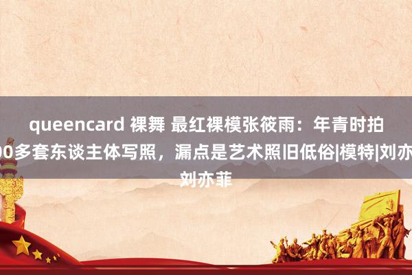 queencard 裸舞 最红裸模张筱雨：年青时拍100多套东谈主体写照，漏点是艺术照旧低俗|模特|刘亦菲