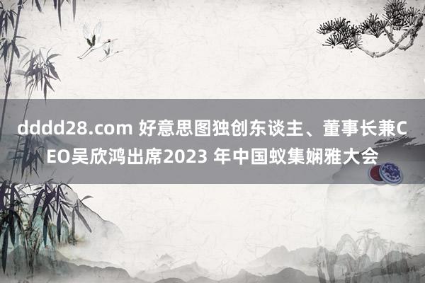 dddd28.com 好意思图独创东谈主、董事长兼CEO吴欣鸿出席2023 年中国蚁集娴雅大会