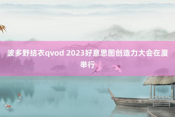 波多野结衣qvod 2023好意思图创造力大会在厦举行