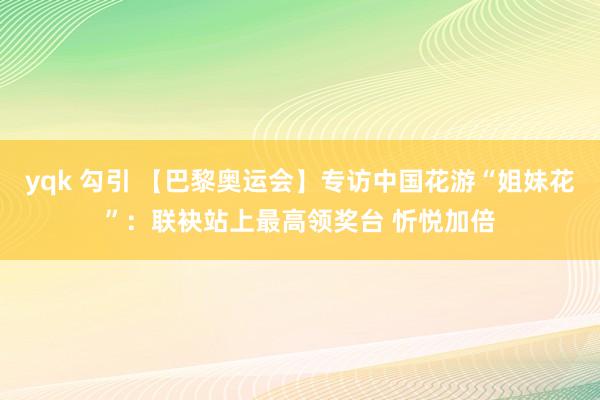 yqk 勾引 【巴黎奥运会】专访中国花游“姐妹花”：联袂站上最高领奖台 忻悦加倍