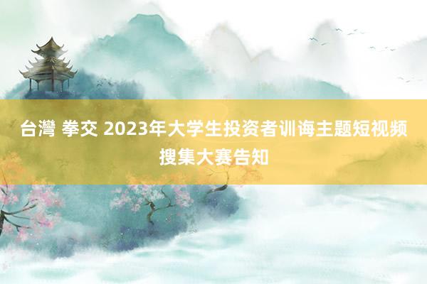 台灣 拳交 2023年大学生投资者训诲主题短视频搜集大赛告知