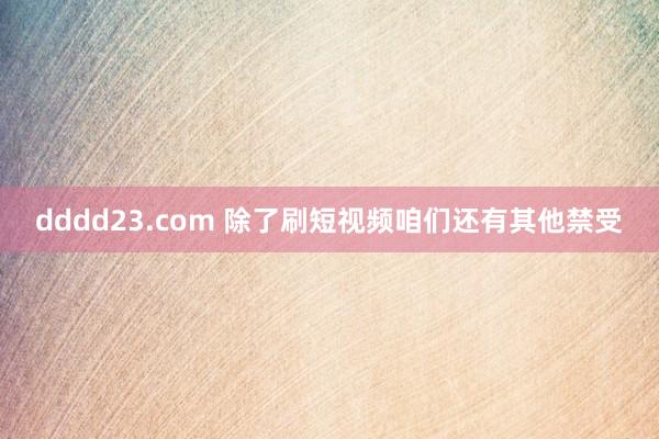 dddd23.com 除了刷短视频咱们还有其他禁受