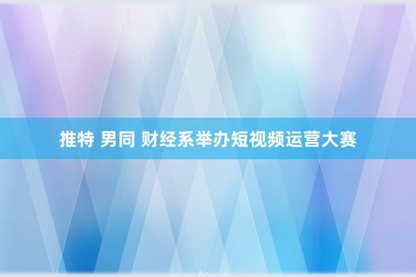 推特 男同 财经系举办短视频运营大赛