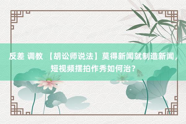 反差 调教 【胡讼师说法】莫得新闻就制造新闻，短视频摆拍作秀如何治？