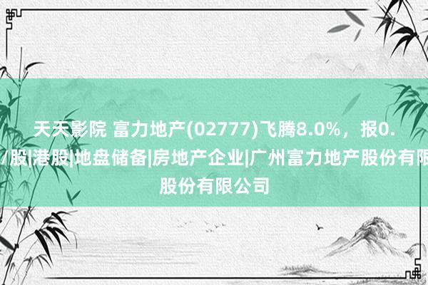 天天影院 富力地产(02777)飞腾8.0%，报0.81元/股|港股|地盘储备|房地产企业|广州富力地产股份有限公司