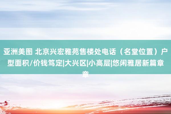 亚洲美图 北京兴宏雅苑售楼处电话（名堂位置）户型面积/价钱笃定|大兴区|小高层|悠闲雅居新篇章