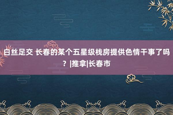 白丝足交 长春的某个五星级栈房提供色情干事了吗？|推拿|长春市