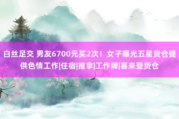 白丝足交 男友6700元买2次！女子曝光五星货仓提供色情工作|住宿|推拿|工作牌|喜来登货仓