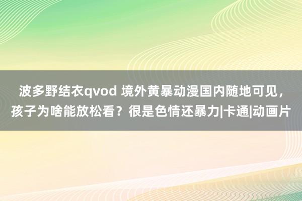 波多野结衣qvod 境外黄暴动漫国内随地可见，孩子为啥能放松看？很是色情还暴力|卡通|动画片