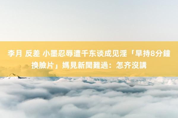 李月 反差 小墨忍辱遭千东谈成见淫「早持8分鐘換臉片」　媽見新聞難過：怎齐沒講