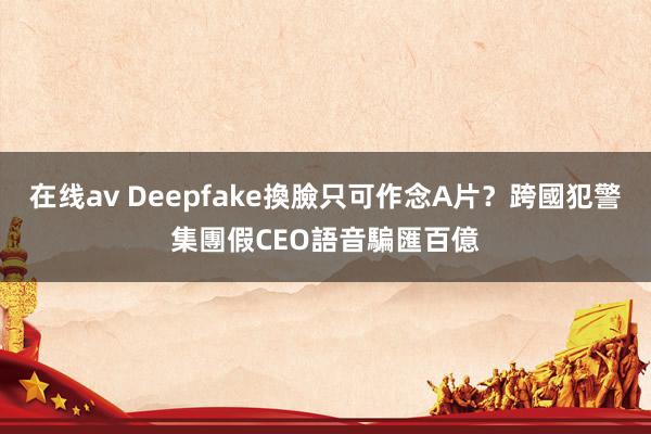 在线av Deepfake換臉只可作念A片？跨國犯警集團假CEO語音騙匯百億